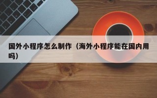 泰兴国外小程序怎么制作（海外小程序能在国内用吗）